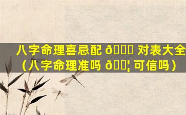 八字命理喜忌配 🐒 对表大全（八字命理准吗 🐦 可信吗）
